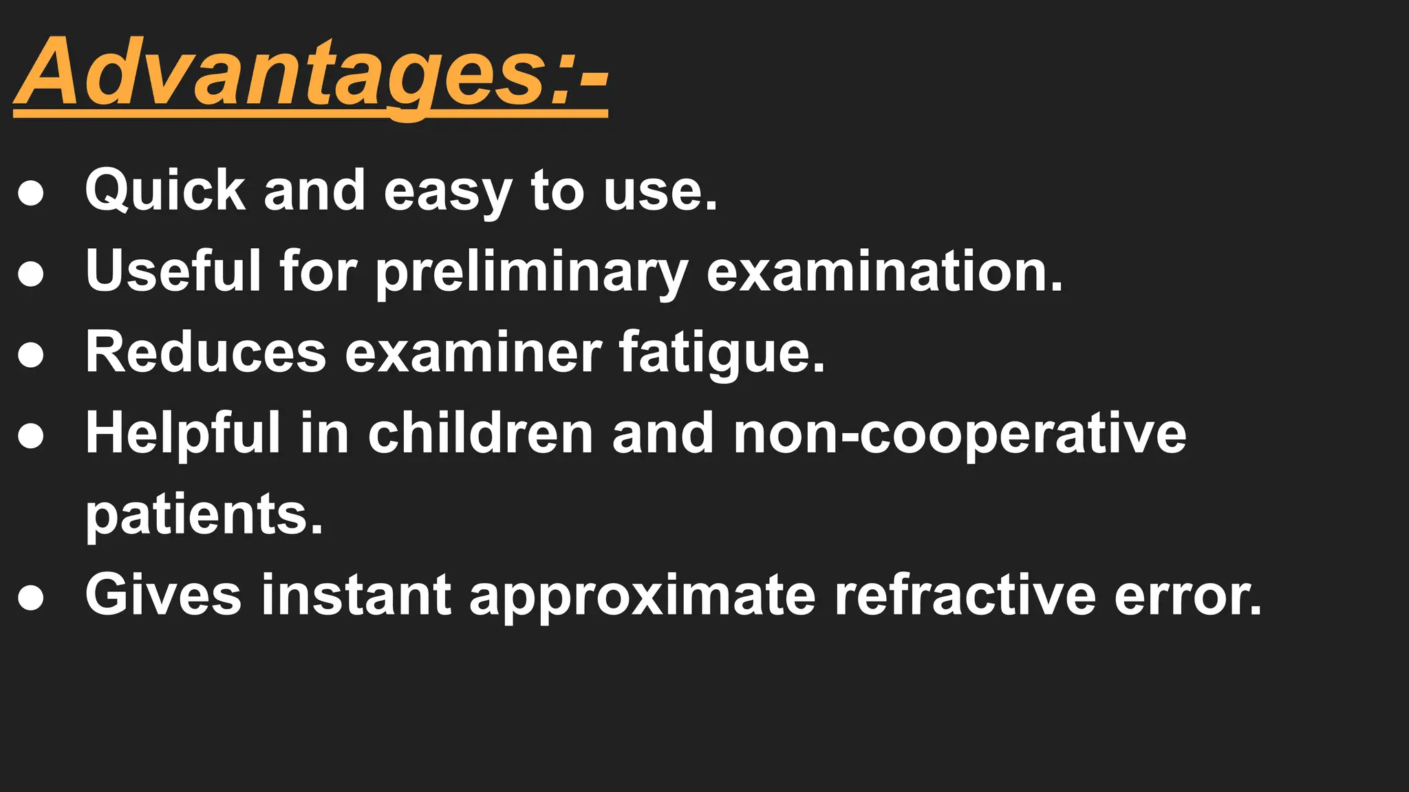 Advantages:-
● Quick and easy to use.
● Useful for preliminary examination.
● Reduces examiner fatigue.
● Helpful in children and non-cooperative
patients.
● Gives instant approximate refractive error.
 