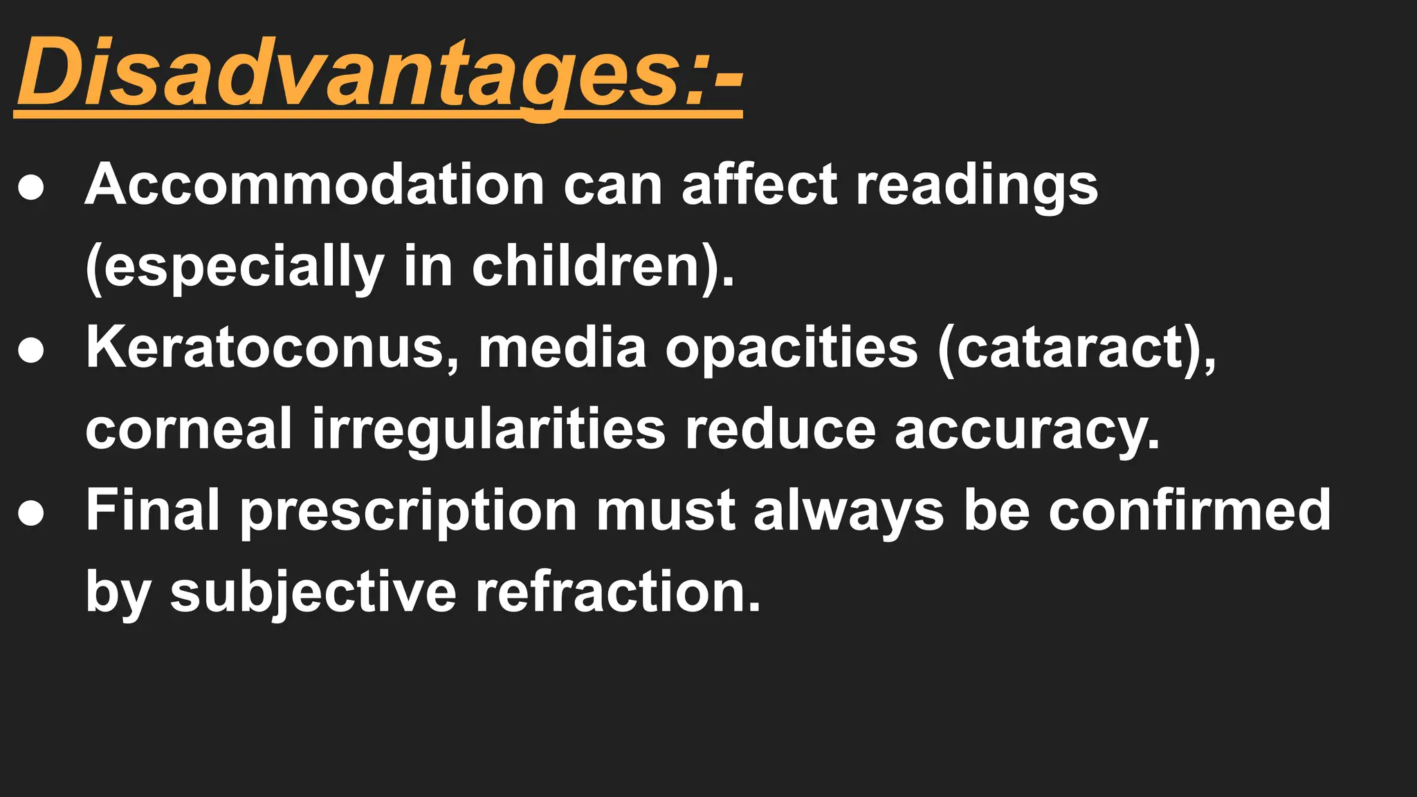 ● Accommodation can affect readings
(especially in children).
● Keratoconus, media opacities (cataract),
corneal irregularities reduce accuracy.
● Final prescription must always be confirmed
by subjective refraction.
Disadvantages:-
 