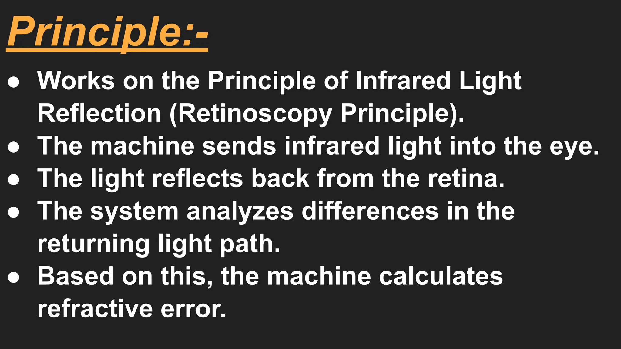 Principle:-
● Works on the Principle of Infrared Light
Reflection (Retinoscopy Principle).
● The machine sends infrared light into the eye.
● The light reflects back from the retina.
● The system analyzes differences in the
returning light path.
● Based on this, the machine calculates
refractive error.
 