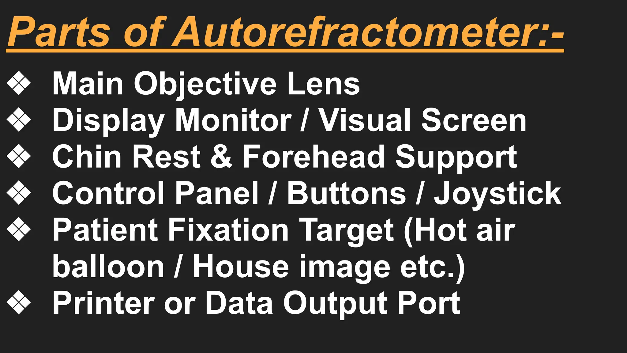 Parts of Autorefractometer:-
❖ Main Objective Lens
❖ Display Monitor / Visual Screen
❖ Chin Rest & Forehead Support
❖ Control Panel / Buttons / Joystick
❖ Patient Fixation Target (Hot air
balloon / House image etc.)
❖ Printer or Data Output Port
 