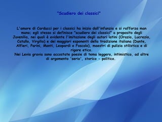 "Scudiero dei classici"   L'amore di Carducci per i classici ha inizio dall'infanzia e si rafforza man mano; egli stesso si definisce "scudiero dei classici" a proposito degli Juvenilia, nei quali è evidente l'imitazione degli autori latini (Orazio, Lucrezio, Catullo, Virgilio) e dei maggiori esponenti della tradizione italiana (Dante, Alfieri, Parini, Monti, Leopardi e Foscolo), maestri di pulizia stilistica e di rigore etico. Nei Levia gravia sono accostate poesie di tema leggero, intimistico, ad altre di argomento 'serio', storico - politico.  