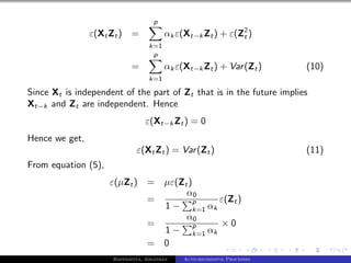 p
                ε(Xt Zt ) =             αk ε(Xt−k Zt ) + ε(Z2 )
                                                            t
                                  k=1
                                   p
                           =            αk ε(Xt−k Zt ) + Var (Zt )       (10)
                                  k=1

Since Xt is independent of the part of Zt that is in the future implies
Xt−k and Zt are independent. Hence
                                ε(Xt−k Zt ) = 0
Hence we get,
                             ε(Xt Zt ) = Var (Zt )                       (11)
From equation (5),
                     ε(µZt )     = µε(Zt )
                                        α0
                                 =         p  ε(Zt )
                                   1 − k=1 αk
                                        α0
                                 =         p  ×0
                                   1 − k=1 αk
                                 = 0
                     Bappaditya, Jonathan    Auto-regressive Processes
 
