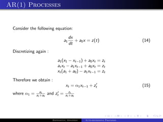 AR(1) Processes


 Consider the following equation:
                                       dx
                                  a1      + a0 x = z(t)                     (14)
                                       dt
 Discretizing again :
                            a1 (x1 − xt−1 ) + a0 xt = zt
                            at xt − a1 xt−1 + a0 xt = zt
                            xt (a1 + a0 ) − a1 xt−1 = zt
 Therefore we obtain :
                                   xt = α1 xt−1 + zt                        (15)
                a1                    zt
 where α1 =   a1 +a0   and zt =    a1 +a0




                         Bappaditya, Jonathan   Auto-regressive Processes
 