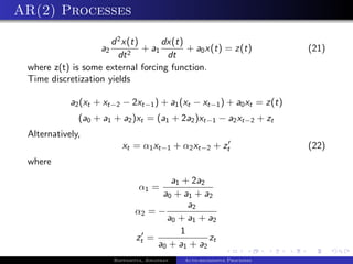 AR(2) Processes

                      d 2 x(t)      dx(t)
                    a2         + a1       + a0 x(t) = z(t)                  (21)
                        dt 2         dt
 where z(t) is some external forcing function.
 Time discretization yields

            a2 (xt + xt−2 − 2xt−1 ) + a1 (xt − xt−1 ) + a0 xt = z(t)
              (a0 + a1 + a2 )xt = (a1 + 2a2 )xt−1 − a2 xt−2 + zt
 Alternatively,
                            xt = α1 xt−1 + α2 xt−2 + zt                     (22)
 where
                                        a1 + 2a2
                                  α1 =
                                      a0 + a1 + a2
                                            a2
                                α2 = −
                                       a0 + a1 + a2
                                          1
                                zt =              zt
                                     a0 + a1 + a2
                         Bappaditya, Jonathan   Auto-regressive Processes
 