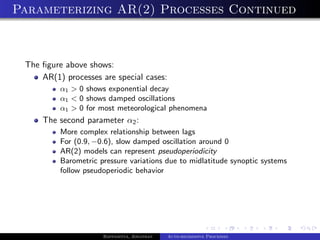 Parameterizing AR(2) Processes Continued



 The ﬁgure above shows:
     AR(1) processes are special cases:
          α1 > 0 shows exponential decay
          α1 < 0 shows damped oscillations
          α1 > 0 for most meteorological phenomena
     The second parameter α2 :
          More complex relationship between lags
          For (0.9, −0.6), slow damped oscillation around 0
          AR(2) models can represent pseudoperiodicity
          Barometric pressure variations due to midlatitude synoptic systems
          follow pseudoperiodic behavior




                      Bappaditya, Jonathan   Auto-regressive Processes
 