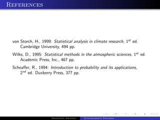 References




 von Storch, H., 1999: Statistical analysis in climate research, 1st ed.
     Cambridge University, 494 pp.
 Wilks, D., 1995: Statistical methods in the atmospheric sciences, 1st ed.
     Academic Press, Inc., 467 pp.
 Scheaﬀer, R., 1994: Introduction to probability and its applications,
     2nd ed. Duxberry Press, 377 pp.




                       Bappaditya, Jonathan   Auto-regressive Processes
 