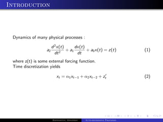 Introduction



 Dynamics of many physical processes :

                        d 2 x(t)      dx(t)
                   a2        2
                                 + a1       + a0 x(t) = z(t)               (1)
                          dt           dt
 where z(t) is some external forcing function.
 Time discretization yields

                           xt = α1 xt−1 + α2 xt−2 + zt                     (2)




                        Bappaditya, Jonathan   Auto-regressive Processes
 