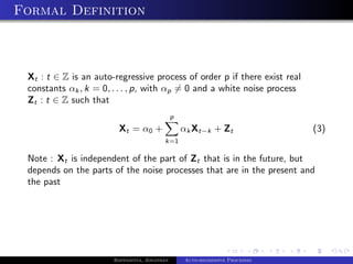 Formal Definition



 Xt : t ∈ Z is an auto-regressive process of order p if there exist real
 constants αk , k = 0, . . . , p, with αp = 0 and a white noise process
 Zt : t ∈ Z such that
                                              p
                        Xt = α0 +                 αk Xt−k + Zt                (3)
                                         k=1

 Note : Xt is independent of the part of Zt that is in the future, but
 depends on the parts of the noise processes that are in the present and
 the past




                       Bappaditya, Jonathan       Auto-regressive Processes
 