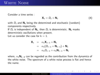 White Noise

 Consider a time series :
                                  Xt = Dt + Nt                           (4)
 with Dt and Nt being the determined and stochastic (random)
 components respectively.
 If Dt is independent of Nt , then Dt is deterministic. Nt masks
 deterministic oscillations when present.
 Let us consider the case for k = 1.

                     Xt     =     α1 Xt−1 + Nt
                            =     α1 (Dt−1 + Nt−1 ) + Nt
                            =     α1 Dt−1 + α1 Nt−1 + Nt

 where, α1 Nt−1 can be regarded as the contribution from the dynamics of
 the white noise. The spectrum of a white noise process is ﬂat and hence
 the name.


                      Bappaditya, Jonathan   Auto-regressive Processes
 