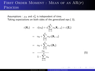 First Order Moment : Mean of an AR(p)
Process

                         2
 Assumptions : µX and σX is independent of time.
 Taking expectations on both sides of the generalized eqn.( 3),
                                                    p
               ε(Xt ) =       ε(α0 ) + ε(               αk Xt−k ) + ε(Zt )
                                                k=1
                                           p
                        =     α0 +             αk ε(Xt−k )
                                       k=1
                                        p
                        =     α0 +             αk ε(Xt )
                                       k=1
                                     α0
                        =              p                                        (5)
                               1−              αk
                                     k=1




                      Bappaditya, Jonathan          Auto-regressive Processes
 