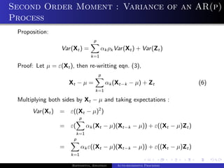 Second Order Moment : Variance of an AR(p)
Process
 Proposition:
                                   p
                  Var (Xt ) =          αk ρk Var (Xt ) + Var (Zt )
                                 k=1

 Proof: Let µ = ε(Xt ), then re-writting eqn. (3),
                                       p
                      Xt − µ =             αk (Xt−k − µ) + Zt              (6)
                                    k=1

 Multiplying both sides by Xt − µ and taking expectations :
      Var (Xt )   =   ε((Xt − µ)2 )
                           p
                  =   ε(       αk (Xt − µ)(Xt−k − µ)) + ε((Xt − µ)Zt )
                        k=1
                       p
                  =         αk ε((Xt − µ)(Xt−k − µ)) + ε((Xt − µ)Zt )
                      k=1

                       Bappaditya, Jonathan    Auto-regressive Processes
 