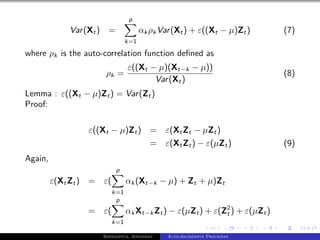 p
             Var (Xt )     =              αk ρk Var (Xt ) + ε((Xt − µ)Zt )      (7)
                                    k=1

where ρk is the auto-correlation function deﬁned as
                                    ε((Xt − µ)(Xt−k − µ))
                          ρk =                                                  (8)
                                           Var (Xt )
Lemma : ε((Xt − µ)Zt ) = Var (Zt )
Proof:

                  ε((Xt − µ)Zt )             = ε(Xt Zt − µZt )
                                             = ε(Xt Zt ) − ε(µZt )              (9)
Again,
                               p
         ε(Xt Zt ) =     ε(         αk (Xt−k − µ) + Zt + µ)Zt
                              k=1
                               p
                  =      ε(         αk Xt−k Zt ) − ε(µZt ) + ε(Z2 ) + ε(µZt )
                                                                t
                              k=1

                         Bappaditya, Jonathan     Auto-regressive Processes
 