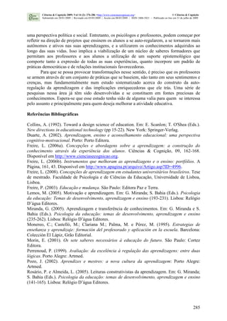285
uma perspectiva política e social. Entretanto, os psicólogos e professores, podem começar por
refletir na direção de projetos que ensinem os alunos a se auto-regularem, a se tornarem mais
autônomos e ativos nas suas aprendizagens, e a utilizarem os conhecimentos adquiridos ao
longo das suas vidas. Isso implica a viabilização de um núcleo de saberes formadores que
permitam aos professores e aos alunos a utilização de um suporte epistemológico que
comporte tanto a expressão de todas as suas experiências, quanto incorpore um padrão de
práticas democráticas e de relações institucionais favorecedoras.
Para que se possa provocar transformações nesse sentido, é preciso que os professores
se armem através de um conjunto de práticas que se baseiem, não tanto em seus sentimentos e
crenças, mas fundamentalmente num estudo sistematizado acerca do construto da auto-
regulação da aprendizagem e das implicações enriquecedoras que ele trás. Uma série de
pesquisas nessa área já têm sido desenvolvidas e se constituem em fontes preciosas de
conhecimentos. Espera-se que esse estudo tenha sido de alguma valia para quem se interessa
pelo assunto e principalmente para quem deseja melhorar a atividade educativa.
Referências Bibliográficas
Collins, A. (1992). Toward a design science of education. Em: E. Scanlon; T. O'Shea (Eds.).
New directions in educational technology (pp 15-22). New York: Springer-Verlag.
Duarte, A. (2002). Aprendizagem, ensino e aconselhamento educacional: uma perspectiva
cognitivo-motivacional. Porto: Porto Editora.
Freire, L. (2006a). Concepções e abordagens sobre a aprendizagem: a construção do
conhecimento através da experiência dos alunos. Ciências & Cognição, 09, 162-168.
Disponível em http://www.cienciasecognicao.org.
Freire, L. (2006b). Instrumentos que melhoram as aprendizagens e o ensino: portfólios. A
Página, 161, 43. Disponível em http://www.apagina.pt/arquivo/Artigo.asp?ID=4996.
Freire, L. (2008). Concepções de aprendizagem em estudantes universitários brasileiros. Tese
de mestrado. Faculdade de Psicologia e de Ciências da Educação, Universidade de Lisboa,
Lisboa.
Freire, P. (2003). Educação e mudança. São Paulo: Editora Paz e Terra.
Lemos, M. (2005). Motivação e aprendizagem. Em: G. Miranda; S. Bahia (Eds.). Psicologia
da educação: Temas de desenvolvimento, aprendizagem e ensino (193-231). Lisboa: Relógio
D’água Editores.
Miranda, G. (2005). Aprendizagem e transferência de conhecimentos. Em: G. Miranda e S.
Bahia (Eds.). Psicologia da educação: temas de desenvolvimento, aprendizagem e ensino
(235-262). Lisboa: Relógio D’água Editores.
Monereo, C.; Castelló, M.; Clariana M.; Palma, M. e Pérez, M. (1995). Estrategias de
enseñanza y aprendizaje: formación del profesorado y aplicación en la escuela. Barcelona:
Colección El Lápiz, Grão Editorial.
Morin, E. (2001). Os sete saberes necessários à educação do futuro. São Paulo: Cortez
Editora.
Perrenoud, P. (1999). Avaliação: da excelência à regulação das aprendizagens: entre duas
lógicas. Porto Alegre: Artmed.
Pozo, J. (2002). Aprendizes e mestres: a nova cultura da aprendizagem: Porto Alegre:
Artmed.
Rosário, P. e Almeida, L. (2005). Leituras construtivistas da aprendizagem. Em: G. Miranda;
S. Bahia (Eds.). Psicologia da educação: temas de desenvolvimento, aprendizagem e ensino
(141-165). Lisboa: Relógio D’água Editores.
Ciências & Cognição 2009; Vol 14 (2): 276-286 <http://www.cienciasecognicao.org> © Ciências & Cognição
Submetido em 28/01/2009 | Revisado em 03/05/2009 | Aceito em 08/05/2009 | ISSN 1806-5821 – Publicado on line em 31 de julho de 2009
 
