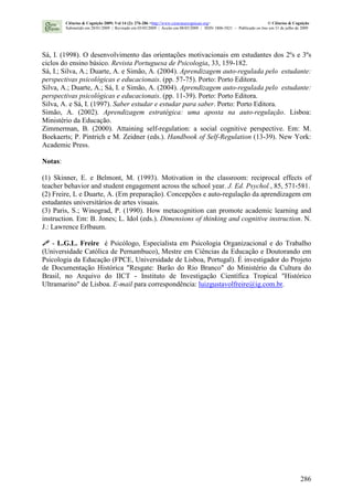 286
Sá, I. (1998). O desenvolvimento das orientações motivacionais em estudantes dos 2ºs e 3ºs
ciclos do ensino básico. Revista Portuguesa de Psicologia, 33, 159-182.
Sá, I.; Silva, A.; Duarte, A. e Simão, A. (2004). Aprendizagem auto-regulada pelo estudante:
perspectivas psicológicas e educacionais. (pp. 57-75). Porto: Porto Editora.
Silva, A.; Duarte, A.; Sá, I. e Simão, A. (2004). Aprendizagem auto-regulada pelo estudante:
perspectivas psicológicas e educacionais. (pp. 11-39). Porto: Porto Editora.
Silva, A. e Sá, I. (1997). Saber estudar e estudar para saber. Porto: Porto Editora.
Simão, A. (2002). Aprendizagem estratégica: uma aposta na auto-regulação. Lisboa:
Ministério da Educação.
Zimmerman, B. (2000). Attaining self-regulation: a social cognitive perspective. Em: M.
Boekaerts; P. Pintrich e M. Zeidner (eds.). Handbook of Self-Regulation (13-39). New York:
Academic Press.
Notas:
(1) Skinner, E. e Belmont, M. (1993). Motivation in the classroom: reciprocal effects of
teacher behavior and student engagement across the school year. J. Ed. Psychol., 85, 571-581.
(2) Freire, L e Duarte, A. (Em preparação). Concepções e auto-regulação da aprendizagem em
estudantes universitários de artes visuais.
(3) Paris, S.; Winograd, P. (1990). How metacognition can promote academic learning and
instruction. Em: B. Jones; L. Idol (eds.). Dimensions of thinking and cognitive instruction. N.
J.: Lawrence Erlbaum.
- L.G.L. Freire é Psicólogo, Especialista em Psicologia Organizacional e do Trabalho
(Universidade Católica de Pernambuco), Mestre em Ciências da Educação e Doutorando em
Psicologia da Educação (FPCE, Universidade de Lisboa, Portugal). É investigador do Projeto
de Documentação Histórica "Resgate: Barão do Rio Branco" do Ministério da Cultura do
Brasil, no Arquivo do IICT - Instituto de Investigação Científica Tropical "Histórico
Ultramarino" de Lisboa. E-mail para correspondência: luizgustavolfreire@ig.com.br.
Ciências & Cognição 2009; Vol 14 (2): 276-286 <http://www.cienciasecognicao.org> © Ciências & Cognição
Submetido em 28/01/2009 | Revisado em 03/05/2009 | Aceito em 08/05/2009 | ISSN 1806-5821 – Publicado on line em 31 de julho de 2009
 