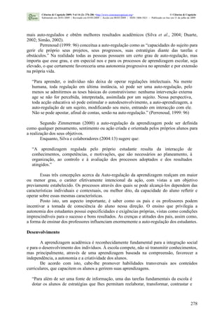 278
mais auto-regulados e obtêm melhores resultados acadêmicos (Silva et al., 2004; Duarte,
2002; Simão, 2002).
Perrenoud (1999: 96) conceitua a auto-regulação como as “capacidades do sujeito para
gerir ele próprio seus projetos, seus progressos, suas estratégias diante das tarefas e
obstáculos.” Na realidade todas as pessoas possuem um certo grau de auto-regulação, mas
importa que esse grau, e em especial nos e para os processos de aprendizagem escolar, seja
elevado, o que certamente favoreceria uma autonomia progressiva no aprender e por extensão
na própria vida.
“Para aprender, o indivíduo não deixa de operar regulações intelectuais. Na mente
humana, toda regulação em última instância, só pode ser uma auto-regulação, pelo
menos se admitirmos as teses básicas do construtivismo: nenhuma intervenção externa
age se não for percebida, interpretada, assimilada por um sujeito. Nessa perspectiva,
toda acção educativa só pode estimular o autodesenvolvimento, a auto-aprendizagem, a
auto-regulação de um sujeito, modificando seu meio, entrando em interacção com ele.
Não se pode apostar, afinal de contas, senão na auto-regulação.” (Perrenoud, 1999: 96)
Segundo Zimmerman (2000) a auto-regulação da aprendizagem pode ser definida
como qualquer pensamento, sentimento ou ação criada e orientada pelos próprios alunos para
a realização dos seus objetivos.
Enquanto, Silva e colaboradores (2004:13) sugere que:
“A aprendizagem regulada pelo próprio estudante resulta da interacção de
conhecimentos, competências, e motivações, que são necessários ao planeamento, à
organização, ao controlo e à avaliação dos processos adoptados e dos resultados
atingidos.”
Essas três concepções acerca da Auto-regulação da aprendizagem realçam em maior
ou menor grau, o caráter efetivamente intencional da ação, com vistas a um objetivo
previamente estabelecido. Os processos através dos quais se pode alcançá-los dependem das
características individuais e contextuais, ou melhor dito, da capacidade do aluno refletir e
operar sobre essas mesmas características.
Posto isto, um aspecto importante, é saber como os pais e os professores podem
incentivar a tomada de consciência do aluno nessa direção. O ensino que privilegia a
autonomia dos estudantes possui especificidades e exigências próprias, vistas como condições
imprescindíveis para o sucesso e bons resultados. As crenças e atitudes dos pais, assim como,
a forma de ensinar dos professores influenciam enormemente a auto-regulação dos estudantes.
Desenvolvimento
A aprendizagem acadêmica é reconhecidamente fundamental para a integração social
e para o desenvolvimento dos indivíduos. À escola compete, não só transmitir conhecimentos,
mas principalmente, através de uma aprendizagem baseada na compreensão, favorecer a
independência, a autonomia e a criatividade dos alunos.
De acordo com isto, cabe-lhe promover habilidades transversais aos conteúdos
curriculares, que capacitem os alunos a gerirem suas aprendizagens.
“Para além de ser uma fonte de informação, uma das tarefas fundamentais da escola é
dotar os alunos de estratégias que lhes permitam reelaborar, transformar, contrastar e
Ciências & Cognição 2009; Vol 14 (2): 276-286 <http://www.cienciasecognicao.org> © Ciências & Cognição
Submetido em 28/01/2009 | Revisado em 03/05/2009 | Aceito em 08/05/2009 | ISSN 1806-5821 – Publicado on line em 31 de julho de 2009
 