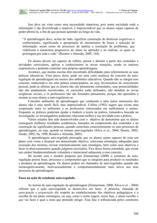 280
Isso deve ser visto como uma necessidade imperiosa, pois numa sociedade onde a
informação é tão diversificada e mutável, é imprescindível que os alunos sejam capazes de
poder abstrai-la, a fim de que possam aprender ao longo da vida.
“A aprendizagem deve, acima de tudo, significar construção de destrezas cognitivas e
conhecimento, significando a apropriação de mecanismos de busca e selecção de
informação, assim como de processos de análise e resolução de problemas, que
viabilizem a autonomia progressiva do aluno no aprender e no realizar, os quais se
prolongam por toda a vida.” (Rosário e Almeida, 2005: 144)
Os alunos devem ser capazes de refletir, pensar e abstrair a partir dos conteúdos e
atividades curriculares, aplicar o conhecimento às novas situações, sendo os maiores
responsáveis e podendo controlar suas próprias aprendizagens.
Acontece, que muitas escolas têm encontrado dificuldades para reformularem as suas
práticas educativas. Uma prova disso, pode ser uma certa ausência do conceito da auto-
regulação da aprendizagem em muitos dos ambientes educativos. Quando não se integra esse
conceito, traduzindo-o em uma prática emancipadora, ou seja, favorecedora do crescimento
pessoal, pode-se afirmar que os alunos não são plenamente estimulados, suas potencialidades
não são amplamente incentivadas, os currículos estão defasados, não atendem às novas
exigências sociais, e os professores não são formados plenamente, porque não aprendem a
ensinar os seus alunos a auto-regularem-se.
Conceber ambientes de aprendizagem que conduzam a uma maior autonomia dos
alunos não é uma tarefa fácil, mas imprescindível. Collins (1992) sugere que exista uma
cooperação entre os ambientes e os professores interessados em melhorarem o ensino.
Enquanto os práticos poderiam ajudar a traduzir a teoria na prática, tornando-a baseada na
investigação, os investigadores poderiam relacionar melhor a sua atividade com a prática.
Vários estudos têm sido desenvolvidos com o objetivo de demonstrar que os alunos
conseguem melhores resultados acadêmicos, baseados na compreensão dos conteúdos e na
construção de significados pessoais, quando controlam conscientemente os seus processos de
aprendizagem, ou seja, quando se tornam auto-regulados (Silva et al., 2004; Duarte, 2002;
Simão, 2002; Sá, 1998; Rosário e Almeida, 2005).
A aprendizagem auto-regulada pressupõe que os alunos sejam capazes de criar um
plano com vistas a alcançar um determinado objetivo, selecionar estratégias adequadas para
execução dos mesmos, revisar sistematicamente suas estratégias, bem como seus objetivos e
fazer re-direcionamentos quando julgarem necessário. Fica dessa forma entendido, que existe
um caráter fundamentalmente voluntário e intencional subjacente a esse conceito.
De acordo com o modelo proposto por Zimmerman (2000) o construto da auto-
regulação possui fases, processos e componentes que se integram para produzir os resultados
e produtos da aprendizagem. Os alunos podem ser chamados de auto-regulados quando são
metacognitivamente, motivacionalmente e comportamentalmente mais ativos nos seus
processos de aprendizagem.
Fases na ação do estudante auto-regulado
As teorias da auto-regulação da aprendizagem (Zimmerman, 2000; Silva et al. , 2004)
referem que a ação auto-regulada se desenvolve em fases. A primeira, chamada de
antecipação e preparação diz respeito ao estabelecimento dos objetivos pedagógicos e a
escolha de um plano estratégico, ou seja, como o nome sugere, nessa fase, o aluno escolhe o
quê vai fazer e qual a meta que pretende atingir. Essa fase é influenciada pelos construtos
Ciências & Cognição 2009; Vol 14 (2): 276-286 <http://www.cienciasecognicao.org> © Ciências & Cognição
Submetido em 28/01/2009 | Revisado em 03/05/2009 | Aceito em 08/05/2009 | ISSN 1806-5821 – Publicado on line em 31 de julho de 2009
 