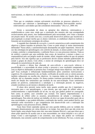 281
motivacionais, os objetivos de realização, a auto-eficácia e a valorização da aprendizagem.
Assim:
“Para que os estudantes estejam activamente envolvidos no processo educativo, é
necessário que valorizem a aprendizagem e o desempenho bem-sucedido mesmo
relativamente a actividades que não consideram interessantes.” (Sá et al., 2004: 64)
Existe a necessidade do aluno se apropriar dos objetivos, valorizando-os e
estabelecendo-os como seus, ainda que a construção dos mesmos não seja acompanhada
exclusivamente pelo prazer, mas fundamentalmente pela necessidade, com vistas a alcançar
um projeto maior. De acordo com isso, a escola pode desenvolver práticas que incentivem a
auto-regulação se propor tarefas que os alunos valorizem, se estabelecer objetivos realistas e
fomentar um investimento estratégico do esforço.
A segunda fase chamada de execução e controlo caracteriza-se pelo cumprimento dos
objetivos e planos traçados na primeira fase. Como se pode atingir as metas anteriormente
delineadas? Nessa altura, a automonitorização desempenha um papel importante. Através do
uso das estratégias de aprendizagem e do controle da atenção, os alunos podem e devem gerir
o tempo, controlar o comportamento, o ambiente físico e os seus processos internos. Trata-se
de conferir e permitir que seja conferida, bem como, de incentivar e ensinar o aluno a se
responsabilizar pelo seu próprio modo de estudar, afinal, ninguém melhor do que ele próprio
para fazê-lo. Isso não significa que os professores devem ensinar métodos padronizados de
estudo a grupos de alunos. Com efeito, o ensino de estratégias de aprendizagem deve ser
adequado às características de cada um.
A terceira e última fase chamada de auto-reflexão e auto-reação refere-se à
possibilidade e a necessidade do aluno avaliar o processo e seus resultados comparando-o
com os objetivos delineados na primeira fase. Consegui atingir meus objetivos, sim, não e por
quê? Essa avaliação é influenciada fundamentalmente pelos construtos motivacionais e
cognitivos. Os comportamentos são, no fundo, verificados de acordo com os valores pessoais,
também subjacentes na escolha dos objetivos. As respostas dadas em função dessa auto-
reflexão, são as chamadas reações. Os alunos podem continuar persistindo ou abandonar a
tarefa em função dos sentimentos que resultam da sua auto-avaliação. Esses sentimentos
podem ser positivos, conduzindo-os a satisfação e a valorização pessoal, ou negativos,
criando resistência ou até mesmo o abandono da tarefa.
O aluno deve persistir numa tarefa, tanto quanto acredite que ela é importante e
necessária para a sua aprendizagem, e caso desista, que seja capaz de refletir sobre os
condicionamentos e especificidades de tal ato, ou seja, que ganhos poderá ter conseguido,
bem como, as perdas, caso considere que existam. Um aspecto importantíssimo é a
necessidade de refletir sobre os assuntos, procedimentos de seleção e estratégias de
aprendizagem. Para além de realizar um trabalho, ele deve ser capaz de perceber quais são as
suas necessidades, o que poderá dificultar a realização das tarefas, como poderá fazê-lo, que
materiais serão necessários e que competências terá desenvolvido com a realização das
aprendizagens e seus processos (Freire, 2006b).
Essas fases foram separadas apenas por uma questão didática, pois na verdade elas
interagem dinamicamente em várias direções e no tempo. Isso quer dizer que não existe um
limite rígido, uma relação linear entre elas, mas antes bastante flexível, o que quer dizer que o
aluno pode operá-las de acordo com as suas necessidades, em várias direções e ou a um só
tempo. Como a auto-regulação é um construto, suas etapas não podem ser verificadas
diretamente, mas somente a partir do comportamento ou de inferências. Por isso, o ensino que
Ciências & Cognição 2009; Vol 14 (2): 276-286 <http://www.cienciasecognicao.org> © Ciências & Cognição
Submetido em 28/01/2009 | Revisado em 03/05/2009 | Aceito em 08/05/2009 | ISSN 1806-5821 – Publicado on line em 31 de julho de 2009
 