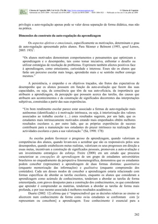 282
privilegie a auto-regulação apenas pode se valer dessa separação de forma didática, mas não
na prática.
Dimensões do construto da auto-regulação da aprendizagem
Os aspectos afetivos e emocionais, especificamente as motivações, determinam o grau
de auto-regulação apresentado pelos alunos. Para Skinner e Belmont (1993, apud Lemos,
2005: 193)1
:
“Os alunos motivados demonstram comportamentos e pensamentos que optimizam a
aprendizagem e o desempenho, tais como tomar iniciativa, enfrentar o desafio ou
utilizar estratégias de resolução de problemas. Exprimem também afectos positivos face
à aprendizagem, como entusiasmo, curiosidade e interesse. Esses são os alunos que
farão um percurso escolar mais longo, aprenderão mais e se sentirão melhor consigo
mesmos.”
A persistência, o empenho e os objetivos traçados, são frutos das expectativas de
desempenho que os alunos possuem em função da auto-avaliação que fazem das suas
capacidades, ou seja, da consciência que têm da sua auto-eficácia, da importância que
atribuem a aprendizagem, da percepção que possuem acerca das tarefas, das causas que
atribuem aos acontecimentos e da construção de significados decorrentes das interpretações
subjetivas, construídas a partir das suas experiências.
“Um bom rendimento escolar parece estar associado a formas de auto-regulação mais
autônomas (identificada) e à motivação intrínseca, ou seja, à interiorização dos valores
associados ao trabalho escolar (…) estes resultados sugerem, por um lado, que os
estudantes mais intrinsecamente motivados estando mais empenhados obtêm melhores
resultados escolares e, por outro lado, que as próprias experiências de sucesso
contribuem para a manutenção nos estudantes do prazer intrínseco na realização das
actividades escolares e para a sua valorização.” (Sá, 1998: 178)
As escolas podem favorecer o progresso da aprendizagem, quando valorizam as
competências dos alunos, quando levam-nos a acreditar que são os responsáveis pelos seus
desempenhos, quando estabelecem metas realistas, valorizam os seus progressos em direção a
essas metas, incentivam a construção de significados pessoais, promovem a auto-avaliação e
um investimento estratégico do esforço. Freire (2008) em um estudo que procurou
caracterizar as concepções de aprendizagem de um grupo de estudantes universitários
brasileiros no enquadramento da perspectiva fenomenográfica, demonstrou que os estudantes
podem conceber (representar) a aprendizagem de duas formas distintas: quantitativa
(enquanto memorização das informações) e qualitativa (enquanto compreensão dos
conteúdos). Cada um desses modos de conceber a aprendizagem estaria relacionado com
formas específicas de abordar as tarefas escolares, enquanto os alunos que consideram a
aprendizagem como acúmulo de conhecimentos, tenderiam a abordar as tarefas de forma
estereotipada, com graves desajustes para a construção dos conhecimentos, os que consideram
que aprender é compreender as matérias, tenderiam a abordar as tarefas de forma mais
profunda, e por isso mesmo associada à melhores resultados acadêmicos.
Duarte (2002: 12) afirma que é “imprescindível que as decisões relativas ao ensino se
alicercem num conhecimento da forma como os/as estudantes se confrontam com [e
representam ou concebem] a aprendizagem. Esse conhecimento é essencial para a
Ciências & Cognição 2009; Vol 14 (2): 276-286 <http://www.cienciasecognicao.org> © Ciências & Cognição
Submetido em 28/01/2009 | Revisado em 03/05/2009 | Aceito em 08/05/2009 | ISSN 1806-5821 – Publicado on line em 31 de julho de 2009
 