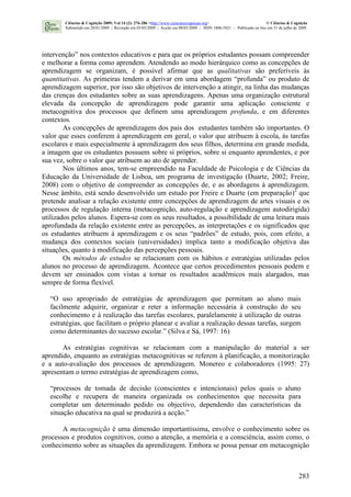 283
intervenção” nos contextos educativos e para que os próprios estudantes possam compreender
e melhorar a forma como aprendem. Atendendo ao modo hierárquico como as concepções de
aprendizagem se organizam, é possível afirmar que as qualitativas são preferíveis às
quantitativas. As primeiras tendem a derivar em uma abordagem “profunda” ou produto de
aprendizagem superior, por isso são objetivos de intervenção a atingir, na linha das mudanças
das crenças dos estudantes sobre as suas aprendizagens. Apenas uma organização estrutural
elevada da concepção de aprendizagem pode garantir uma aplicação consciente e
metacognitiva dos processos que definem uma aprendizagem profunda, e em diferentes
contextos.
As concepções de aprendizagem dos pais dos estudantes também são importantes. O
valor que esses conferem à aprendizagem em geral, o valor que atribuem à escola, às tarefas
escolares e mais especialmente à aprendizagem dos seus filhos, determina em grande medida,
a imagem que os estudantes possuem sobre si próprios, sobre si enquanto aprendentes, e por
sua vez, sobre o valor que atribuem ao ato de aprender.
Nos últimos anos, tem-se empreendido na Faculdade de Psicologia e de Ciências da
Educação da Universidade de Lisboa, um programa de investigação (Duarte, 2002; Freire,
2008) com o objetivo de compreender as concepções de, e as abordagens à aprendizagem.
Nesse âmbito, está sendo desenvolvido um estudo por Freire e Duarte (em preparação)2
que
pretende analisar a relação existente entre concepções de aprendizagem de artes visuais e os
processos de regulação interna (metacognição, auto-regulação e aprendizagem autodirigida)
utilizados pelos alunos. Espera-se com os seus resultados, a possibilidade de uma leitura mais
aprofundada da relação existente entre as percepções, as interpretações e os significados que
os estudantes atribuem à aprendizagem e os seus “padrões” de estudo, pois, com efeito, a
mudança dos contextos sociais (universidades) implica tanto a modificação objetiva das
situações, quanto à modificação das percepções pessoais.
Os métodos de estudos se relacionam com os hábitos e estratégias utilizadas pelos
alunos no processo de aprendizagem. Acontece que certos procedimentos pessoais podem e
devem ser ensinados com vistas a tornar os resultados acadêmicos mais alargados, mas
sempre de forma flexível.
“O uso apropriado de estratégias de aprendizagem que permitam ao aluno mais
facilmente adquirir, organizar e reter a informação necessária à construção do seu
conhecimento e à realização das tarefas escolares, paralelamente à utilização de outras
estratégias, que facilitam o próprio planear e avaliar a realização dessas tarefas, surgem
como determinantes do sucesso escolar.” (Silva e Sá, 1997: 16)
As estratégias cognitivas se relacionam com a manipulação do material a ser
aprendido, enquanto as estratégias metacognitivas se referem à planificação, a monitorização
e a auto-avaliação dos processos de aprendizagem. Monereo e colaboradores (1995: 27)
apresentam o termo estratégias de aprendizagem como,
“processos de tomada de decisão (conscientes e intencionais) pelos quais o aluno
escolhe e recupera de maneira organizada os conhecimentos que necessita para
completar um determinado pedido ou objectivo, dependendo das características da
situação educativa na qual se produzirá a acção.”
A metacognição é uma dimensão importantíssima, envolve o conhecimento sobre os
processos e produtos cognitivos, como a atenção, a memória e a consciência, assim como, o
conhecimento sobre as situações da aprendizagem. Embora se possa pensar em metacognição
Ciências & Cognição 2009; Vol 14 (2): 276-286 <http://www.cienciasecognicao.org> © Ciências & Cognição
Submetido em 28/01/2009 | Revisado em 03/05/2009 | Aceito em 08/05/2009 | ISSN 1806-5821 – Publicado on line em 31 de julho de 2009
 