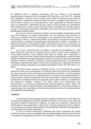 284
em diferentes níveis e enfoques conceptuais, aqui nos interessa a sua aplicação
especificamente à educação. Paris e Winograd (1990, apud Silva e Sá, 1997:24)3
oferecem
dois significados: a auto-apreciação cognitiva que se refere às reflexões pessoais sobre os
conhecimentos, competências cognitivas, fatores da tarefa e estratégias para realizá-las e a
autoconstrução cognitiva ou a metacognição em ação significando as reflexões pessoais
acerca da organização e planificação da ação, antes do início da tarefa, nos ajustamentos
feitos enquanto ela se realiza, e nas revisões necessárias à verificação dos resultados obtidos,
ou seja, o conhecimento metacognitivo possibilita a consciência dos processos envolvidos na
aprendizagem do próprio aluno.
As variáveis volitivas se referem à escolha e nível de empenho utilizado para executar
uma tarefa. Enquanto os aspectos motivacionais são mais utilizados para iniciá-las, os
volitivos se relacionam mais com a manutenção e com a persistência nos objetivos. Através
das estratégias volitivas, o aluno pode controlar sua motivação, seus processos internos, seu
comportamento e o ambiente de aprendizagem, especificamente a atenção, a ansiedade, e os
elementos distraidores. O desempenho é então, controlado de acordo com o autocontrole e a
automonitorização contínua. Essas estratégias, como é óbvio, realçam o caráter voluntário da
ação.
As variáveis comportamentais se referem à execução dos procedimentos, a ação
desenvolvida pelo aluno para o estabelecimento do sucesso. Através dessas estratégias os
alunos podem organizar o meio ambiente, pedir ajuda aos colegas, pais e professores, e
controlar o tempo das tarefas. Estudos têm demonstrado que a planificação e gestão do tempo
também desempenham um papel importante na ação auto-regulada. Os alunos que apresentam
melhores resultados acadêmicos, distribuem o tempo proporcionalmente às características,
dificuldade e importância das tarefas, investem horas suficientes para a realização das mesmas
e eliminam elementos distraidores que poderiam perturbá-los (Silva e Sá 1997, Silva et al.,
2004).
Eles devem ainda, controlar os ambientes físicos, e se conscientizar dos aspectos
sociais envolvidos na sua aprendizagem. Os contextos onde essas ocorrem são influenciados
por valores, pressões sociais e pelos signos, que influenciam os resultados. A escola, enquanto
instituição social, deve ensinar os conteúdos formais e universais, sem contudo abandonar o
caráter singular e subjetivo da educação. Para tanto, pode utilizar o contexto favoravelmente,
se promover à realização de tarefas em cooperação, incentivando os alunos a se “espelharem”
nos professores enquanto “modelos”, nos outros alunos com competências mais
desenvolvidas, e se ensinarem competências que facilitem pedidos de ajuda e apoios. Os
estudantes não melhoram espontaneamente, tanto quanto poderiam, a forma como estudam ao
longo do tempo, daí a importância da formação de professores centrar-se nos fundamentos da
auto-regulação da aprendizagem.
Conclusão
A constituição da auto-regulação enquanto campo de conhecimentos se faz através de
um processo de agregação de tradições disciplinares diferentes. Em muitos casos, ainda não
foi possível fertilizar mutuamente os objetivos, na tentativa de interpretar o fenômeno da
aprendizagem na sua complexidade. A fim de que os diversos estudos dessa área se integrem,
é necessário que as fronteiras sejam desfeitas. Essa possibilidade aumentaria a compreensão e
o enriquecimento das distintas abordagens.
A crise do sistema educacional, confirmada pela forma segmentada das escolas
ensinarem os alunos e pouco contemplativa das suas potencialidades, provoca muitos desafios
a um projeto de recuperação das mesmas e da sociedade. A reflexão nesse sentido passa por
Ciências & Cognição 2009; Vol 14 (2): 276-286 <http://www.cienciasecognicao.org> © Ciências & Cognição
Submetido em 28/01/2009 | Revisado em 03/05/2009 | Aceito em 08/05/2009 | ISSN 1806-5821 – Publicado on line em 31 de julho de 2009
 
