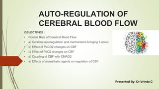 AUTO-REGULATION OF
CEREBRAL BLOOD FLOW
OBJECTIVES :
• Normal Rate of Cerebral Blood Flow
• a) Cerebral autoregulation and mechanisms bringing it about
• b) Effect of PaCO2 changes on CBF
• c) Effect of PaO2 changes on CBF
• d) Coupling of CBF with CMRO2
• e) Effects of anaesthetic agents on regulation of CBF
Presented By: Dr.Vrinda C
 