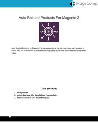 Auto Related Products For Magento 2
Auto Related Products for Magento 2 showcase products that the customers are interested in
based on a set of conditions or rules to encourage better purchases and increase average order
value.
Table of Content
1. Configuration
2. Admin Dashboard for Auto Related Products Rules
3. Frontend View of Auto Related Products
 