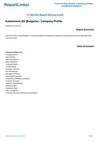Find Industry reports, Company profiles
ReportLinker                                                                 and Market Statistics



                                             >> Get this Report Now by email!

Autoremont AD (Bulgaria) - Company Profile
Published on July 2010

                                                                                                     Report Summary

Autoremont AD is a small Bulgarian company specialised in repairing and carrying out maintenance services on passenger cars,
trucks and buses.




                                                                                                      Table of Content

Company Profiles cover:
' Company Name
' Stock Symbol
' Alternative Names
' Date Established
' Corporate History
' Contact Details
' Company Overview
' No of Employees
' Management Boards
' Shareholders/Investors
' Subsidiaries & Affiliated companies:
' Products / Services
' Capacity / Raw Materials
' Markets & Sales
' Investment Plans
' Main Competitors
' Financial Information and Key Financial Ratios




Autoremont AD (Bulgaria) - Company Profile                                                                              Page 1/3
 