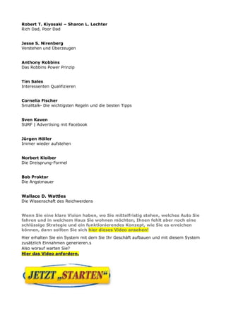 Robert T. Kiyosaki – Sharon L. Lechter
Rich Dad, Poor Dad
Jesse S. Nirenberg
Verstehen und Überzeugen
Anthony Robbins
Das Robbins Power Prinzip
Tim Sales
Interessenten Qualifizieren
Cornelia Fischer
Smalltalk- Die wichtigsten Regeln und die besten Tipps
Sven Kaven
SURF | Advertising mit Facebook
Jürgen Höller
Immer wieder aufstehen
Norbert Kloiber
Die Dreisprung-Formel
Bob Proktor
Die Angstmauer
Wallace D. Wattles
Die Wissenschaft des Reichwerdens
Wenn Sie eine klare Vision haben, wo Sie mittelfristig stehen, welches Auto Sie
fahren und in welchem Haus Sie wohnen möchten, Ihnen fehlt aber noch eine
schlüssige Strategie und ein funktionierendes Konzept, wie Sie es erreichen
können, dann sollten Sie sich hier dieses Video ansehen!
Hier erhalten Sie ein System mit dem Sie Ihr Geschäft aufbauen und mit diesem System
zusätzlich Einnahmen generieren.s
Also worauf warten Sie?
Hier das Video anfordern.
 