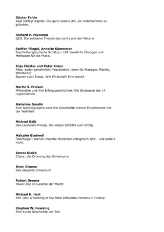 Günter Faltin
Kopf schlägt Kapital. Die ganz andere Art, ein Unternehmen zu
gründen.
Richard P. Feynman
QED. Die seltsame Theorie des Lichts und der Materie
Steffen Fliegel, Annette Kämmerer
Psychotherapeutische Schätze - 101 bewährte Übungen und
Methoden für die Praxis
Anja Förster und Peter Kreuz
Alles, außer gewöhnlich: Provokative Ideen für Manager, Märkte,
Mitarbeiter
Spuren statt Staub: Wie Wirtschaft Sinn macht
Martin S. Fridson
Milliardäre und ihre Erfolgsgeschichten: Die Strategien der 14
Superreichen
Mahatma Gandhi
Eine Autobiographie oder Die Geschichte meiner Experimente mit
der Wahrheit
Michael Gelb
Das Leonardo-Prinzip. Die sieben Schritte zum Erfolg
Malcolm Gladwell
Überflieger: Warum manche Menschen erfolgreich sind - und andere
nicht.
James Gleick
Chaos: die Ordnung des Universums
Brian Greene
Das elegante Universum
Robert Greene
Power. Die 48 Gesetze der Macht
Michael H. Hart
The 100: A Ranking of the Most Influential Persons in History
Stephen W. Hawking
Eine kurze Geschichte der Zeit
 