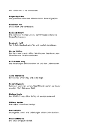 Das Universum in der Nussschale
Roger Highfield
Die geheimen Leben des Albert Einstein. Eine Biographie
Napoleon Hill
Denke nach und werde reich
Edmund Hillary
Die Abenteuer meines Lebens. Der Himalaja und andere
Herausforderungen
Benjamin Hoff
Tao Te Puh. Das Buch vom Tao und von Puh dem Bären
Gerald Hüther
Die Macht der inneren Bilder. Wie Visionen das Gehirn, den
Menschen und die Welt verändern
Carl Gustav Jung
Die Beziehungen zwischen dem Ich und dem Unbewussten
Anne Katherine
Boundaries: Where You End and I Begin
Robert Kiyosaki
Reichtum kann man lernen. Was Millionäre schon als Kinder
wussten (Rich Dad, poor Dad)
Richard Koch
Das 80/20-Prinzip . Mehr Erfolg mit weniger Aufwand
Niklaus Kuster
Franziskus: Rebell und Heiliger
Bruce Lipton
Intelligente Zellen: Wie Erfahrungen unsere Gene steuern
Nelson Mandela
Der lange Weg zur Freiheit
 