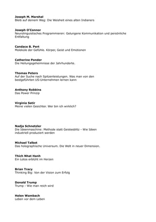 Joseph M. Marshal
Bleib auf deinem Weg: Die Weisheit eines alten Indianers
Joseph O’Connor
Neurolinguistisches Programmieren: Gelungene Kommunikation und persönliche
Entfaltung
Candace B. Pert
Moleküle der Gefühle. Körper, Geist und Emotionen
Catherine Ponder
Die Heilungsgeheimnisse der Jahrhunderte.
Thomas Peters
Auf der Suche nach Spitzenleistungen. Was man von den
bestgeführten US-Unternehmen lernen kann
Anthony Robbins
Das Power Prinzip
Virginia Satir
Meine vielen Gesichter. Wer bin ich wirklich?
Nadja Schnetzler
Die Ideenmaschine: Methode statt Geistesblitz - Wie Ideen
industriell produziert werden
Michael Talbot
Das holographische Universum. Die Welt in neuer Dimension.
Thich Nhat Hanh
Ein Lotos erblüht im Herzen
Brian Tracy
Thinking Big: Von der Vision zum Erfolg
Donald Trump
Trump - Wie man reich wird
Helen Wambach
Leben vor dem Leben
 