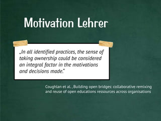 Motivation Lehrer
„In all identified practices, the sense of
taking ownership could be considered
an integral factor in the motivations
and decisions made.“
Coughlan et al. , Building open bridges: collaborative remixing
and reuse of open educations ressources across organisations
 