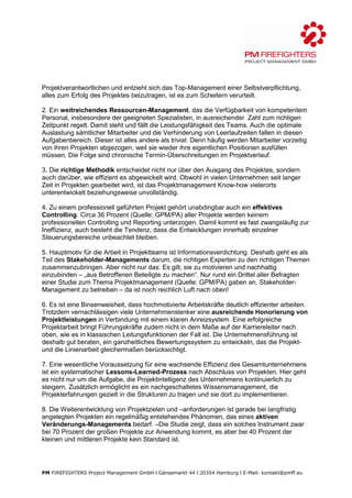 Projektverantwortlichen und entzieht sich das Top-Management einer Selbstverpflichtung,
alles zum Erfolg des Projektes beizutragen, ist es zum Scheitern verurteilt.

2. Ein weitreichendes Ressourcen-Management, das die Verfügbarkeit von kompetentem
Personal, insbesondere der geeigneten Spezialisten, in ausreichender Zahl zum richtigen
Zeitpunkt regelt. Damit steht und fällt die Leistungsfähigkeit des Teams. Auch die optimale
Auslastung sämtlicher Mitarbeiter und die Verhinderung von Leerlaufzeiten fallen in diesen
Aufgabenbereich. Dieser ist alles andere als trivial: Denn häufig werden Mitarbeiter vorzeitig
von ihren Projekten abgezogen, weil sie wieder ihre eigentlichen Positionen ausfüllen
müssen. Die Folge sind chronische Termin-Überschreitungen im Projektverlauf.

3. Die richtige Methodik entscheidet nicht nur über den Ausgang des Projektes, sondern
auch darüber, wie effizient es abgewickelt wird. Obwohl in vielen Unternehmen seit langer
Zeit in Projekten gearbeitet wird, ist das Projektmanagement Know-how vielerorts
unterentwickelt beziehungsweise unvollständig.

4. Zu einem professionell geführten Projekt gehört unabdingbar auch ein effektives
Controlling. Circa 36 Prozent (Quelle: GPM/PA) aller Projekte werden keinem
professionellen Controlling und Reporting unterzogen. Damit kommt es fast zwangsläufig zur
Ineffizienz, auch besteht die Tendenz, dass die Entwicklungen innerhalb einzelner
Steuerungsbereiche unbeachtet bleiben.

5. Hauptmotiv für die Arbeit in Projektteams ist Informationsverdichtung. Deshalb geht es als
Teil des Stakeholder-Managements darum, die richtigen Experten zu den richtigen Themen
zusammenzubringen. Aber nicht nur das: Es gilt, sie zu motivieren und nachhaltig
einzubinden – „aus Betroffenen Beteiligte zu machen“. Nur rund ein Drittel aller Befragten
einer Studie zum Thema Projektmanagement (Quelle: GPM/PA) gaben an, Stakeholder-
Management zu betreiben – da ist noch reichlich Luft nach oben!

6. Es ist eine Binsenweisheit, dass hochmotivierte Arbeitskräfte deutlich effizienter arbeiten.
Trotzdem vernachlässigen viele Unternehmenslenker eine ausreichende Honorierung von
Projektleistungen in Verbindung mit einem klaren Anreizsystem. Eine erfolgreiche
Projektarbeit bringt Führungskräfte zudem nicht in dem Maße auf der Karriereleiter nach
oben, wie es in klassischen Leitungsfunktionen der Fall ist. Die Unternehmensführung ist
deshalb gut beraten, ein ganzheitliches Bewertungssystem zu entwickeln, das die Projekt-
und die Linienarbeit gleichermaßen berücksichtigt.

7. Eine wesentliche Voraussetzung für eine wachsende Effizienz des Gesamtunternehmens
ist ein systematischer Lessons-Learned-Prozess nach Abschluss von Projekten. Hier geht
es nicht nur um die Aufgabe, die Projektintelligenz des Unternehmens kontinuierlich zu
steigern. Zusätzlich ermöglicht es ein nachgeschaltetes Wissensmanagement, die
Projekterfahrungen gezielt in die Strukturen zu tragen und sie dort zu implementieren.

8. Die Weiterentwicklung von Projektzielen und –anforderungen ist gerade bei langfristig
angelegten Projekten ein regelmäßig entstehendes Phänomen, das eines aktiven
Veränderungs-Managements bedarf. –Die Studie zeigt, dass ein solches Instrument zwar
bei 70 Prozent der großen Projekte zur Anwendung kommt, es aber bei 40 Prozent der
kleinen und mittleren Projekte kein Standard ist.




PM FIREFIGHTERS Project Management GmbH l Gänsemarkt 44 l 20354 Hamburg l E-Mail: kontakt@pmff.eu
 