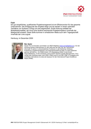 Fazit
Ein gut eingeführtes, qualifiziertes Projektmanagement ist ein Effizienzmotor für das gesamte
Unternehmen. Die Erfolgsquote der Projekte steigt und sie werden in einem optimalen
Verhältnis von Aufwand, Ertrag und Zeit abgewickelt. Große Wirkung entfaltet der
Multiplikationseffekt, der durch eine laufend wachsende Projektkompetenz innerhalb der
Belegschaft entsteht. Diese Skills kommen in erheblichem Maße auch dem Tagesgeschäft
innerhalb der Linie zugute.

Hamburg, im Dezember 2009


                   Der Autor
                   Hauke Thun ist Gründer und Inhaber von PM Firefighters (www.pm-firefighters.eu). Vor der
                   Gründung seines Unternehmens im Jahr 2003 war der Dipl.-Ing. der Technischen
                   Informatik 18 Jahre in unterschiedlichen Funktionen in den Bereichen Software-
                   Entwicklung, Projektmanagement und Unternehmensführung tätig. Zu seine Stationen
                   gehören die IDM Inc., G+J EMS GmbH, HTC Babelsberg GmbH, e-dict GmbH
                   (Geschäftsführer), 7d AG (Vorstand), divine GmbH (Director Quality Management). Thun
                   verfügt über Zertifizierungen nach GPM / IPMA Level D und PMI / PMP. Er engagiert sich
                   außerdem international, so etwa als Assessor für den International Project Excellence
                   Award (IPMA).




PM FIREFIGHTERS Project Management GmbH l Gänsemarkt 44 l 20354 Hamburg l E-Mail: kontakt@pmff.eu
 