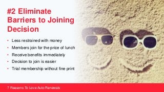 #2 Eliminate
Barriers to Joining
Decision
• Less restrained with money
• Members join for the price of lunch
• Receive benefits immediately
• Decision to join is easier
• Trial membership without fine print
7 Reasons To Love Auto Renewals
 