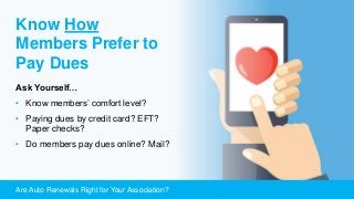 Are Auto Renewals Right for Your Association?
Know How
Members Prefer to
Pay Dues
Ask Yourself…
• Know members’ comfort level?
• Paying dues by credit card? EFT?
Paper checks?
• Do members pay dues online? Mail?
 