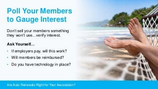 Are Auto Renewals Right for Your Association?
Poll Your Members
to Gauge Interest
Don’t sell your members something
they won’t use…verify interest.
Ask Yourself…
• If employers pay, will this work?
• Will members be reimbursed?
• Do you have technology in place?
 