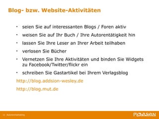 Blog- bzw. Website-Aktivitäten seien Sie auf interessanten Blogs / Foren aktiv weisen Sie auf Ihr Buch / Ihre Autorentätigkeit hin lassen Sie Ihre Leser an Ihrer Arbeit teilhaben verlosen Sie Bücher Vernetzen Sie Ihre Aktivitäten und binden Sie Widgets zu Facebook/Twitter/flickr ein schreiben Sie Gastartikel bei Ihrem Verlagsblog  http://blog.addsion-wesley.de http://blog.mut.de Autorenmarketing 