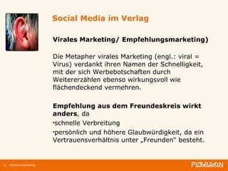 Social Media im Verlag Virales Marketing/ Empfehlungsmarketing) Die Metapher virales Marketing (engl.: viral = Virus) verdankt ihren Namen der Schnelligkeit, mit der sich Werbebotschaften durch Weitererzählen ebenso wirkungsvoll wie flächendeckend vermehren.  Empfehlung aus dem Freundeskreis wirkt anders , da schnelle Verbreitung persönlich und höhere Glaubwürdigkeit, da ein Vertrauensverhältnis unter „Freunden“ besteht. Autorenmarketing 
