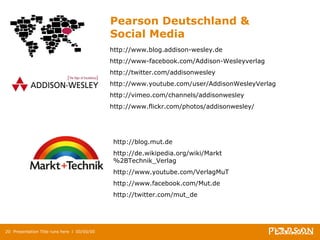 Pearson Deutschland &  Social Media Presentation Title runs here  l  00/00/00 http://www.blog.addison-wesley.de http://www-facebook.com/Addison-Wesleyverlag http://twitter.com/addisonwesley http://www.youtube.com/user/AddisonWesleyVerlag  http://vimeo.com/channels/addisonwesley  http://www.flickr.com/photos/addisonwesley/  http://blog.mut.de http://de.wikipedia.org/wiki/Markt%2BTechnik_Verlag  http://www.youtube.com/VerlagMuT  http://www.facebook.com/Mut.de  http://twitter.com/mut_de  