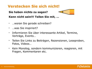 Verstecken Sie sich nicht! Sie haben nichts zu sagen? Kann nicht sein!!! Teilen Sie mit, … … woran Sie gerade schreiben?  … was Sie inspiriert? Informieren Sie über interessante Artikel, Termine, Vorträge, Events… Teilen Sie Links zu Beiträgen, Rezensionen, Leseproben, Fotos, Videos… Kein Monolog, sondern kommunizieren, reagieren, mit Fragen, Kommentaren etc.   Autorenmarketing 
