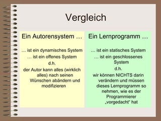 Vergleich
Ein Autorensystem … Ein Lernprogramm …

… ist ein dynamisches System     … ist ein statisches System
  … ist ein offenes System        … ist ein geschlossenes
               d.h.                          System
der Autor kann alles (wirklich                d.h.
        alles) nach seinen       wir können NICHTS darin
    Wünschen abändern und           verändern und müssen
           modifizieren            dieses Lernprogramm so
                                       nehmen, wie es der
                                         Programmierer
                                        „vorgedacht“ hat
 
