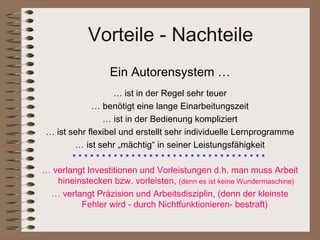 Vorteile - Nachteile
                  Ein Autorensystem …
                  … ist in der Regel sehr teuer
            … benötigt eine lange Einarbeitungszeit
               … ist in der Bedienung kompliziert
… ist sehr flexibel und erstellt sehr individuelle Lernprogramme
        … ist sehr „mächtig“ in seiner Leistungsfähigkeit
       *********************************
… verlangt Investitionen und Vorleistungen d.h. man muss Arbeit
   hineinstecken bzw. vorleisten, (denn es ist keine Wundermaschine)
 … verlangt Präzision und Arbeitsdisziplin, (denn der kleinste
         Fehler wird - durch Nichtfunktionieren- bestraft)
 