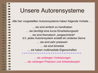 Unsere Autorensysteme
Alle hier vorgestellten Autorensysteme haben folgende Vorteile …

               … sie sind einfach zu handhaben
          … sie benötigt eine kurze Einarbeitungszeit
             … sie sind thematisch „eingeschränkt“
       d.h. jedes Autorensystem erstellt ein anderes Genre
                   … sie sind sehr preiswert
                      … sie sind bimedial
            … sie haben multimediale Eigenschaften
       *********************************
                … sie verlangen Vorleistungen
        … sie verlangen Präzision und Arbeitsdisziplin
 