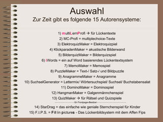 Auswahl
     Zur Zeit gibt es folgende 15 Autorensysteme:

                     1) multiLernProfi  für Lückentexte
                      2) MC-Profi = multiplechoice-Texte
                    3) ElektroquizMaker = Elektroquizpiel
               4) KlickparadenMaker = akustische Bilderwand
                     5) BilderquizMaker = Bilderquizspiel
          6) iWords = ein auf Word basierendes Lückentextsystem
                         7) MemoMaker = Memospiel
               8) PuzzleMaker = Text-/ Satz-/ und Bildpuzzle
                     9) AnagrammeMaker = Anagramme
10) SuchselGenerator = Lettermix/ Wörtersuchspiel/ Suchsel/ Buchstabensalat
                       11) DominoMaker = Dominospiel
                12) HangmanMaker = Galgenmännchenspiel
                13) QuizMaker  für Rätsel und Quizspiele
                  - - - - - - - - - - - - - - für Frontpage-Besitzer - - - - - - - - - - - - - - - - - - - - -

     14) StarDrag = das einfache wie geniale Sternchenspiel für Kinder
  15) F.I.P.S. = Fill in pictures - Das Lückenbildsystem mit dem Affen Fips
 