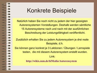 Konkrete Beispiele
 Natürlich haben Sie noch nicht zu jedem der hier gezeigten
  Autorensystemen Vorstellungen. Deshalb werden sämtliche
    15 Autorensysteme nach und nach mit der ausführlichen
        Beschreibung der Leistungsfähigkeit veröffentlicht.

 Zusätzlich erhalten Sie zu jedem Autorensystem je drei reale
                           Beispiele, d.h.
Sie können ganz konkret je 3 Lektionen / Übungen / Lernspiele
      testen, die mit diesem Autorensystem erstellt wurden.
                            Link:
         http://wikis.zum.de/biMedia/Autorensystem
 
