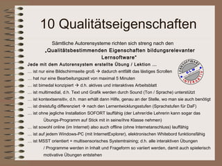 10 Qualitätseigenschaften
           Sämtliche Autorensysteme richten sich streng nach den
         „Qualitätsbestimmenden Eigenschaften bildungsrelevanter
                                Lernsoftware“
Jede mit dem Autorensystem erstellte Übung / Lektion …
… ist nur eine Bildschirmseite groß  dadurch entfällt das lästiges Scrollen
… hat nur eine Bearbeitungszeit von maximal 5 Minuten
… ist bimedal konzipiert  d.h. aktives und interaktives Arbeitsblatt
… ist multimedial, d.h. Text und Grafik werden durch Sound (Ton / Sprache) unterstützt
… ist kontextsensitiv, d.h. man erhält dann Hilfe, genau an der Stelle, wo man sie auch benötigt
… ist dreistufig differenziert  nach den Lernentwicklungsstufen (Sprachstufen für DaF)
… ist ohne jegliche Installation SOFORT lauffähig (der Lehrer/die Lehrerin kann sogar das
        Übungs-Programm auf Stick mit in seine/ihre Klasse nehmen)
… ist sowohl online (im Internet) also auch offline (ohne Internetanschluss) lauffähig
… ist auf jedem Windows-PC (mit InternetExplorer), elektronischen Whitebord funktionsfähig
… ist MSST orientiert = multisensorisches Systemtraining; d.h. alle interaktiven Übungen
        / Programme werden in Inhalt und Frageform so variiert werden, damit auch spielerisch
        motivative Übungen entstehen
 