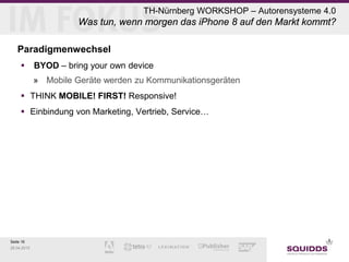 Seite 16
28.04.2015
TH-Nürnberg WORKSHOP – Autorensysteme 4.0
Was tun, wenn morgen das iPhone 8 auf den Markt kommt?
Paradigmenwechsel
 BYOD – bring your own device
» Mobile Geräte werden zu Kommunikationsgeräten
 THINK MOBILE! FIRST! Responsive!
 Einbindung von Marketing, Vertrieb, Service…
 