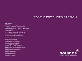 SQUIDDS®
People.Products.Passion. e.K.
Donaustrasse 36 | 90451 Nürnberg
Deutschland
Fon: +49 (0) 911 / 21 53 47 - 0
eMail: kontakt@squidds.de
twitter.com/squidds
slideshare.net/squidds
facebook.com/squidds
www.WORKFLOWblog.de
www.responsive-publishing.de
www.techcommtogo.de
www.finalyser.de
www.squidds.de
www.tetra4d.de
 