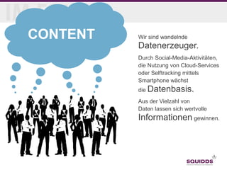 Seite 8
28.04.2015
CONTENT Wir sind wandelnde
Datenerzeuger.
Durch Social-Media-Aktivitäten,
die Nutzung von Cloud-Services
oder Selftracking mittels
Smartphone wächst
die Datenbasis.
Aus der Vielzahl von
Daten lassen sich wertvolle
Informationen gewinnen.
 